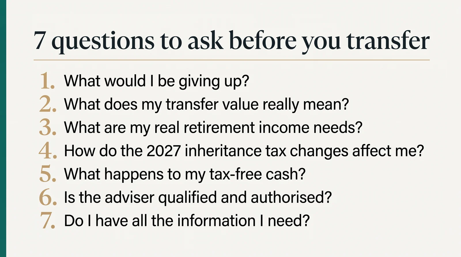 Seven questions to ask before you transfer: what would I be giving up; what does my transfer value really mean; what are my real retirement income needs; how do the 2027 inheritance tax changes affect me; what happens to my tax-free cash; is the adviser qualified and authorised; do I have all the information I need.