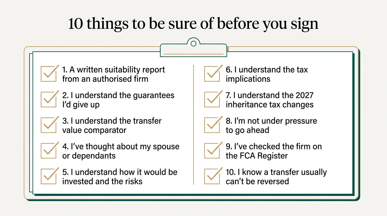 Ten things to be sure of before you sign: a written suitability report from an authorised firm; you understand the guarantees you would give up; you understand the transfer value comparator; you have thought about your spouse or dependants; you understand how it would be invested and the risks; you understand the tax implications; you understand the 2027 inheritance tax changes; you are not under pressure to go ahead; you have checked the firm on the FCA Register; you know a transfer usually cannot be reversed.